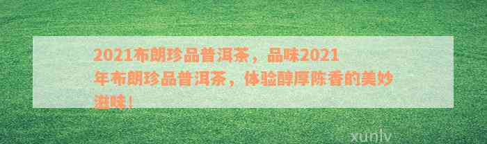 2021布朗珍品普洱茶，品味2021年布朗珍品普洱茶，体验醇厚陈香的美妙滋味！