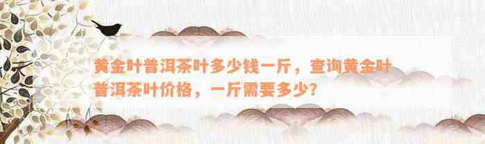 黄金叶普洱茶叶多少钱一斤，查询黄金叶普洱茶叶价格，一斤需要多少？