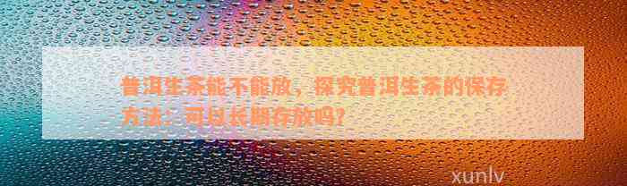 普洱生茶能不能放，探究普洱生茶的保存方法：可以长期存放吗？