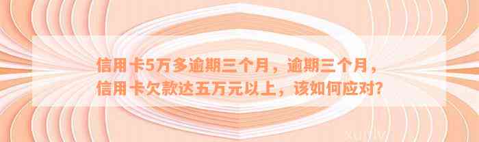 信用卡5万多逾期三个月，逾期三个月，信用卡欠款达五万元以上，该如何应对？