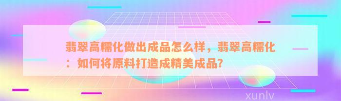 翡翠高糯化做出成品怎么样，翡翠高糯化：如何将原料打造成精美成品？