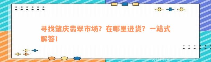 寻找肇庆翡翠市场？在哪里进货？一站式解答！