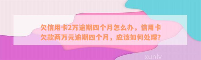 欠信用卡2万逾期四个月怎么办，信用卡欠款两万元逾期四个月，应该如何处理？