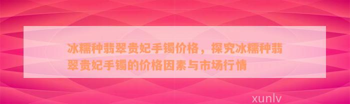 冰糯种翡翠贵妃手镯价格，探究冰糯种翡翠贵妃手镯的价格因素与市场行情