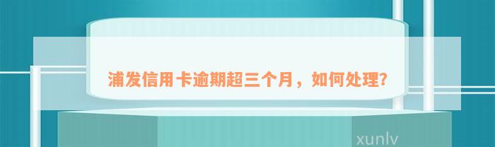 浦发信用卡逾期超三个月，如何处理？