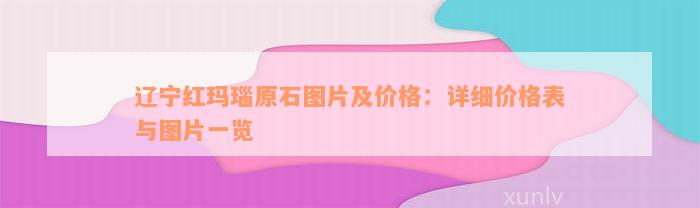 辽宁红玛瑙原石图片及价格：详细价格表与图片一览