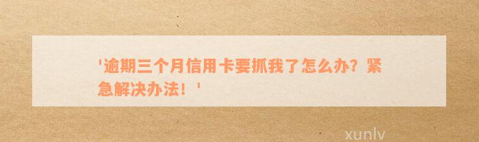 '逾期三个月信用卡要抓我了怎么办？紧急解决办法！'