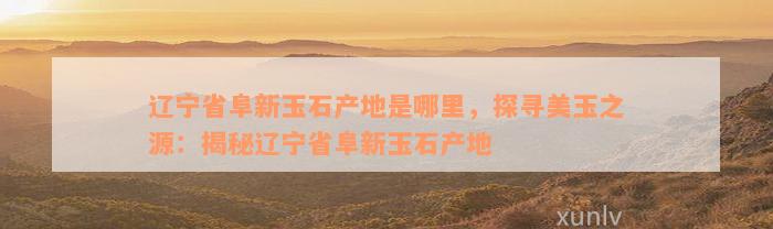 辽宁省阜新玉石产地是哪里，探寻美玉之源：揭秘辽宁省阜新玉石产地