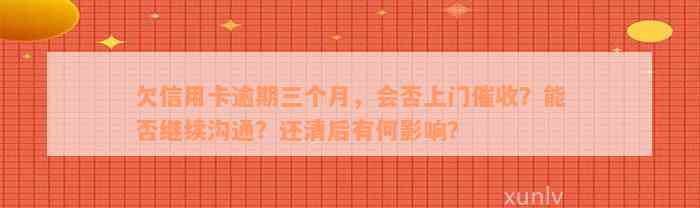 欠信用卡逾期三个月，会否上门催收？能否继续沟通？还清后有何影响？