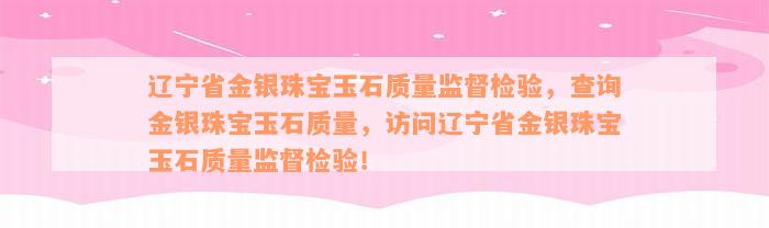 辽宁省金银珠宝玉石质量监督检验，查询金银珠宝玉石质量，访问辽宁省金银珠宝玉石质量监督检验！