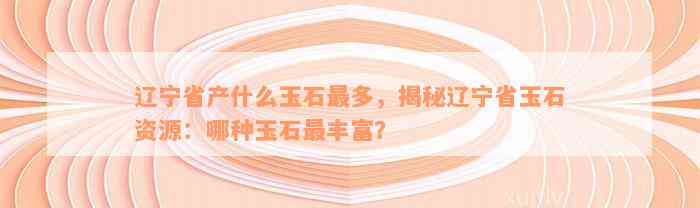 辽宁省产什么玉石最多，揭秘辽宁省玉石资源：哪种玉石最丰富？