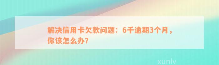 解决信用卡欠款问题：6千逾期3个月，你该怎么办？