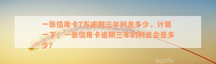 一张信用卡7万逾期三年利息多少，计算一下，一张信用卡逾期三年的利息会是多少？