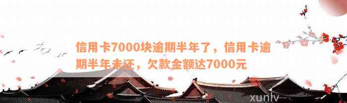 信用卡7000块逾期半年了，信用卡逾期半年未还，欠款金额达7000元