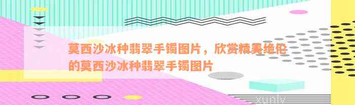 莫西沙冰种翡翠手镯图片，欣赏精美绝伦的莫西沙冰种翡翠手镯图片