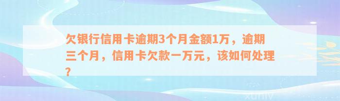 欠银行信用卡逾期3个月金额1万，逾期三个月，信用卡欠款一万元，该如何处理？
