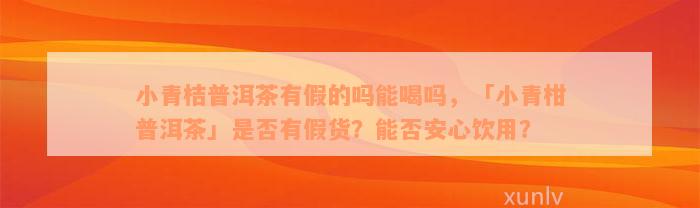 小青桔普洱茶有假的吗能喝吗，「小青柑普洱茶」是否有假货？能否安心饮用？