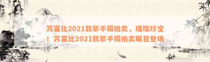 苏富比2021翡翠手镯拍卖，璀璨珍宝！苏富比2021翡翠手镯拍卖瞩目登场