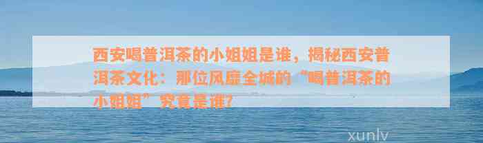 西安喝普洱茶的小姐姐是谁，揭秘西安普洱茶文化：那位风靡全城的“喝普洱茶的小姐姐”究竟是谁？