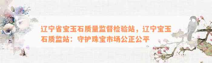 辽宁省宝玉石质量监督检验站，辽宁宝玉石质监站：守护珠宝市场公正公平