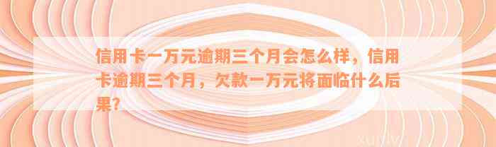 信用卡一万元逾期三个月会怎么样，信用卡逾期三个月，欠款一万元将面临什么后果？