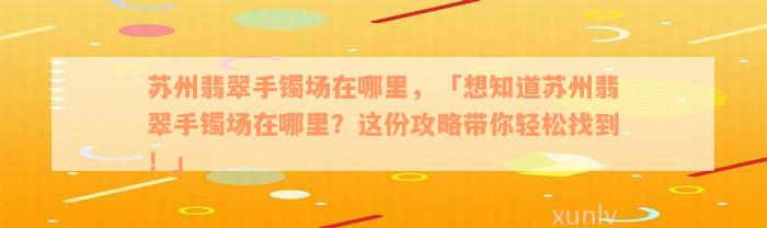 苏州翡翠手镯场在哪里，「想知道苏州翡翠手镯场在哪里？这份攻略带你轻松找到！」