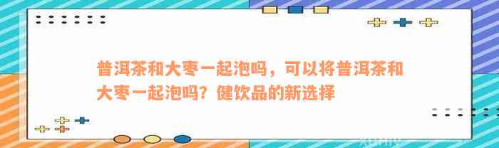 普洱茶和大枣一起泡吗，可以将普洱茶和大枣一起泡吗？健饮品的新选择