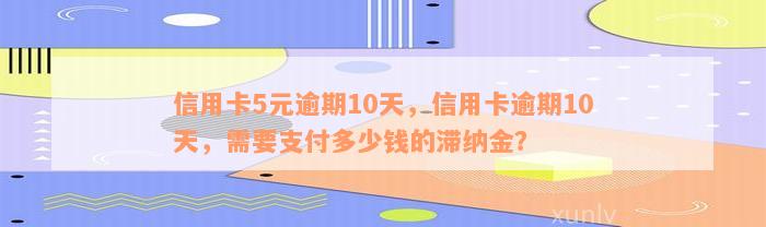 信用卡5元逾期10天，信用卡逾期10天，需要支付多少钱的滞纳金？