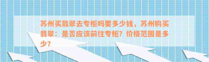 苏州买翡翠去专柜吗要多少钱，苏州购买翡翠：是否应该前往专柜？价格范围是多少？