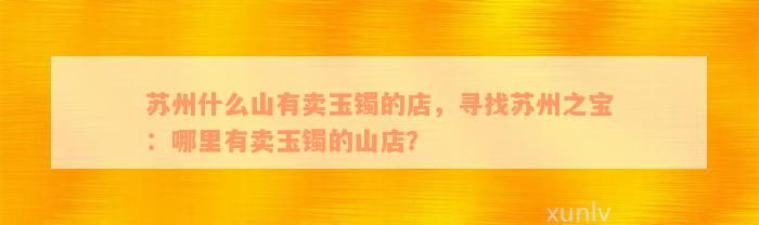 苏州什么山有卖玉镯的店，寻找苏州之宝：哪里有卖玉镯的山店？