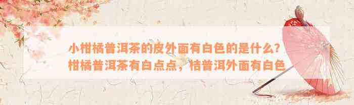 小柑橘普洱茶的皮外面有白色的是什么？柑橘普洱茶有白点点，桔普洱外面有白色