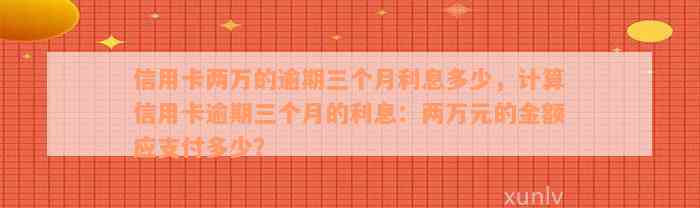 信用卡两万的逾期三个月利息多少，计算信用卡逾期三个月的利息：两万元的金额应支付多少？