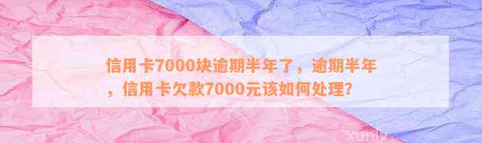 信用卡7000块逾期半年了，逾期半年，信用卡欠款7000元该如何处理？