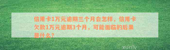 信用卡1万元逾期三个月会怎样，信用卡欠款1万元逾期3个月，可能面临的后果是什么？