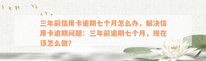 三年前信用卡逾期七个月怎么办，解决信用卡逾期问题：三年前逾期七个月，现在该怎么做？