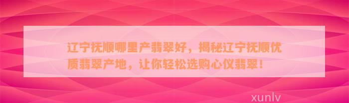 辽宁抚顺哪里产翡翠好，揭秘辽宁抚顺优质翡翠产地，让你轻松选购心仪翡翠！