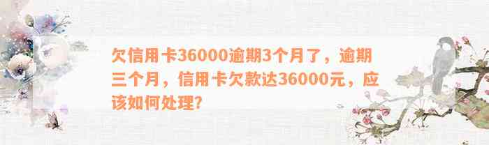 欠信用卡36000逾期3个月了，逾期三个月，信用卡欠款达36000元，应该如何处理？