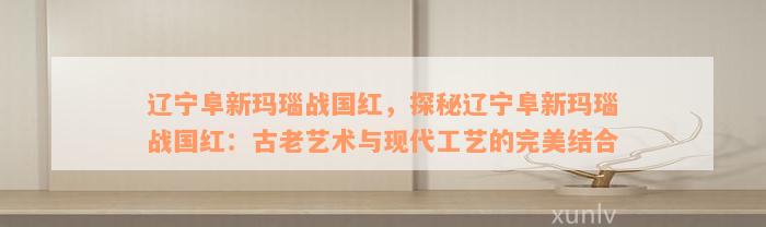 辽宁阜新玛瑙战国红，探秘辽宁阜新玛瑙战国红：古老艺术与现代工艺的完美结合