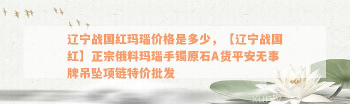 辽宁战国红玛瑙价格是多少，【辽宁战国红】正宗俄料玛瑙手镯原石A货平安无事牌吊坠项链特价批发