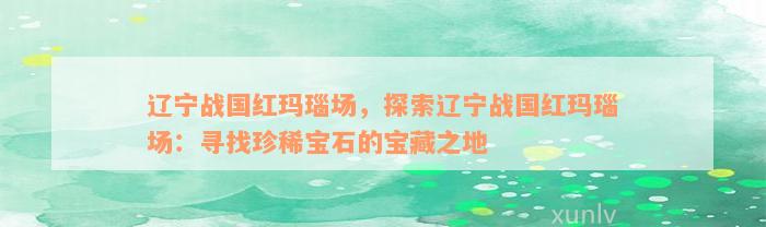 辽宁战国红玛瑙场，探索辽宁战国红玛瑙场：寻找珍稀宝石的宝藏之地