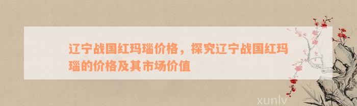 辽宁战国红玛瑙价格，探究辽宁战国红玛瑙的价格及其市场价值