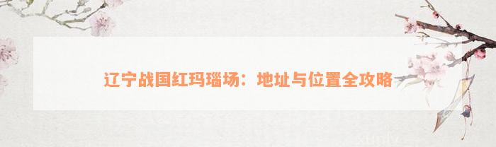 辽宁战国红玛瑙场：地址与位置全攻略