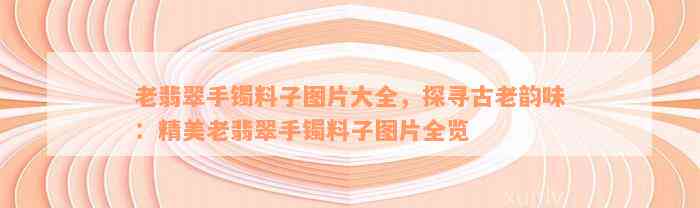 老翡翠手镯料子图片大全，探寻古老韵味：精美老翡翠手镯料子图片全览