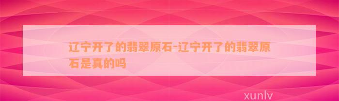 辽宁开了的翡翠原石-辽宁开了的翡翠原石是真的吗