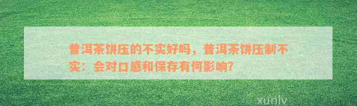 普洱茶饼压的不实好吗，普洱茶饼压制不实：会对口感和保存有何影响？