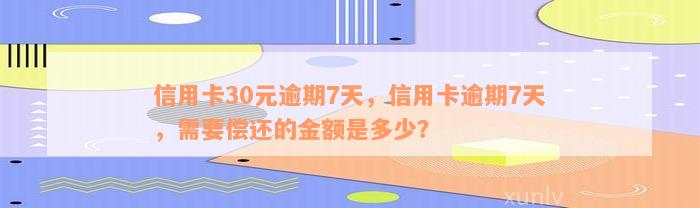 信用卡30元逾期7天，信用卡逾期7天，需要偿还的金额是多少？