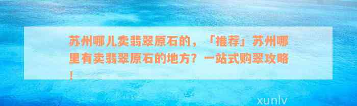 苏州哪儿卖翡翠原石的，「推荐」苏州哪里有卖翡翠原石的地方？一站式购翠攻略！