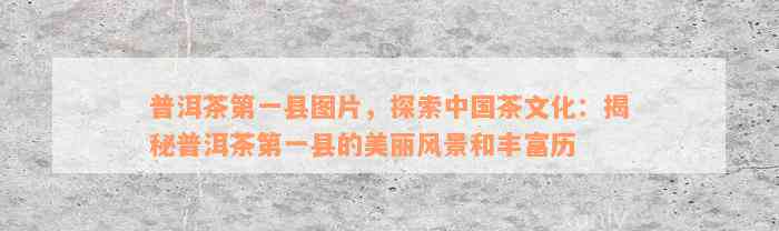 普洱茶第一县图片，探索中国茶文化：揭秘普洱茶第一县的美丽风景和丰富历