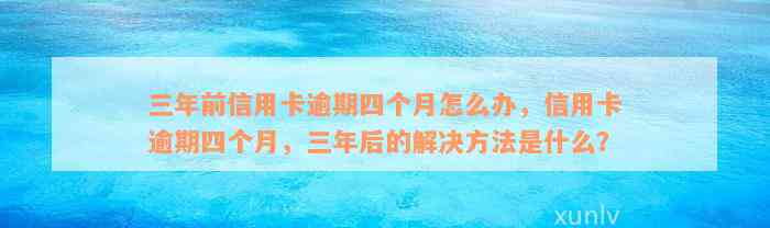 三年前信用卡逾期四个月怎么办，信用卡逾期四个月，三年后的解决方法是什么？