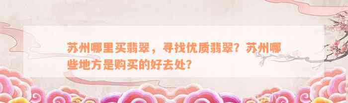 苏州哪里买翡翠，寻找优质翡翠？苏州哪些地方是购买的好去处？